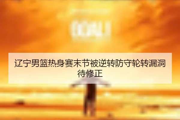 辽宁男篮热身赛末节被逆转防守轮转漏洞待修正
